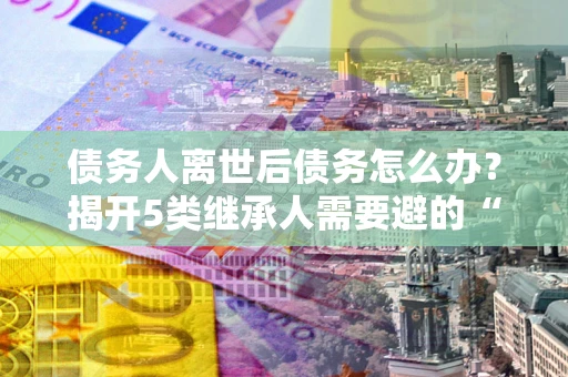 济南债务人离世后债务怎么办？揭开5类继承人需要避的“坑”