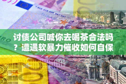 济南讨债公司喊你去喝茶合法吗？遭遇软暴力催收如何自保？
